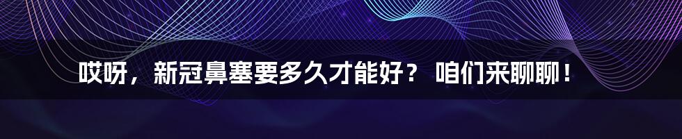 哎呀，新冠鼻塞要多久才能好？ 咱们来聊聊！