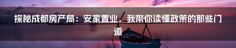 探秘成都房产局:安家置业,我带你读懂政策的那些门道