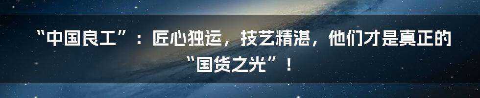 “中国良工”:匠心独运,技艺精湛,他们才是真正的“国货之光”!