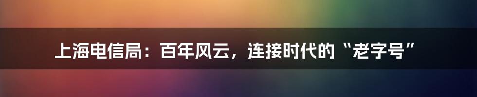 上海电信局：百年风云，连接时代的“老字号”