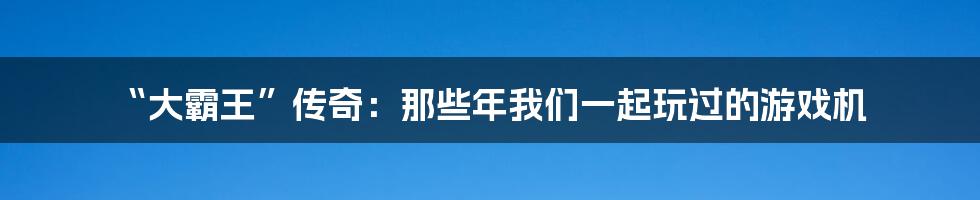 “大霸王”传奇:那些年我们一起玩过的游戏机