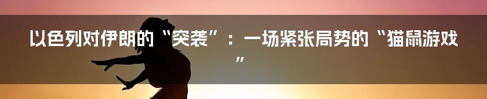 以色列对伊朗的“突袭”:一场紧张局势的“猫鼠游戏”