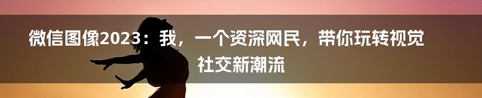 微信图像2023:我,一个资深网民,带你玩转视觉社交新潮流