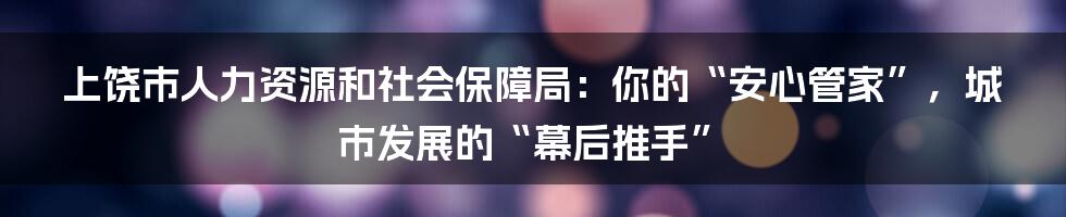 上饶市人力资源和社会保障局：你的“安心管家”，城市发展的“幕后推手”