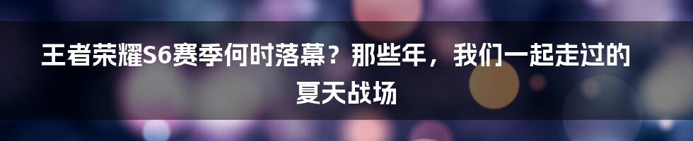王者荣耀S6赛季何时落幕?那些年,我们一起走过的夏天战场