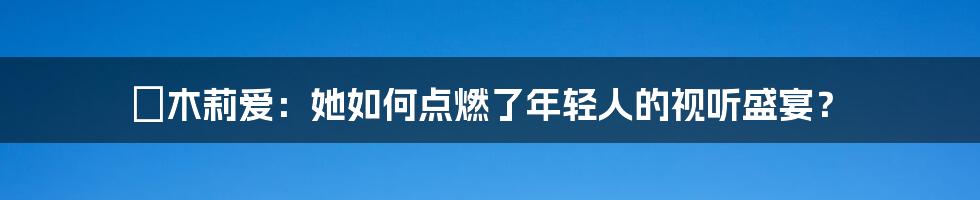 桜木莉爱:她如何点燃了年轻人的视听盛宴?