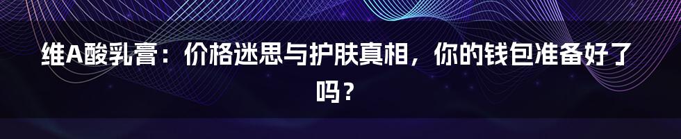 维A酸乳膏：价格迷思与护肤真相，你的钱包准备好了吗？
