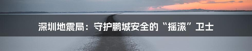 深圳地震局:守护鹏城安全的“摇滚”卫士