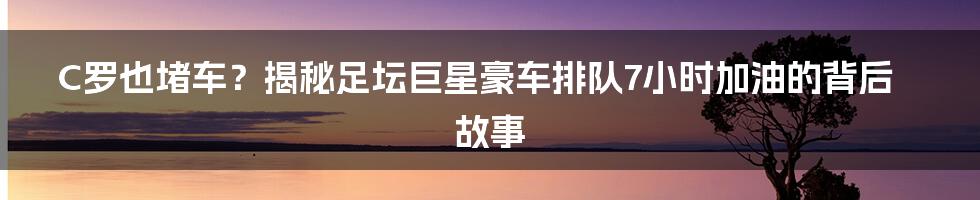 C罗也堵车?揭秘足坛巨星豪车排队7小时加油的背后故事