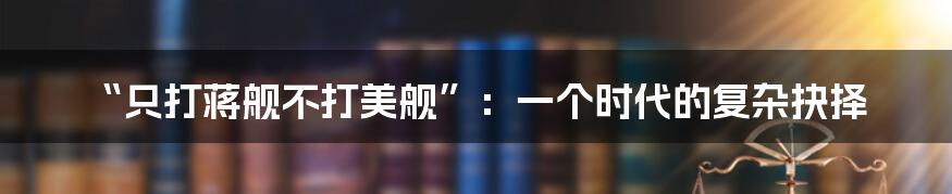 “只打蒋舰不打美舰”：一个时代的复杂抉择