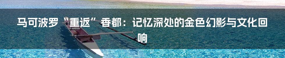 马可波罗“重返”香都:记忆深处的金色幻影与文化回响