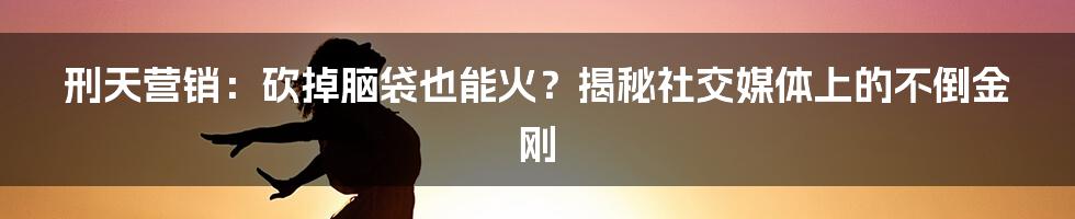 刑天营销:砍掉脑袋也能火?揭秘社交媒体上的不倒金刚