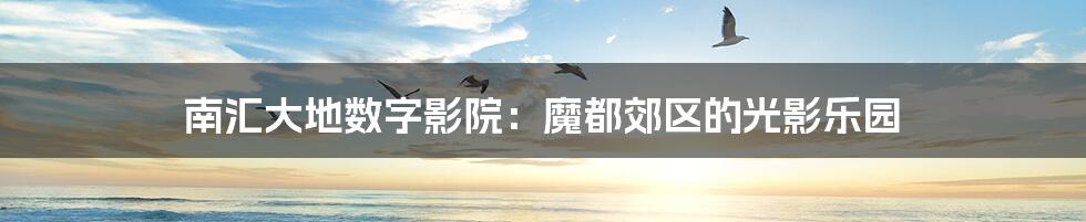 南汇大地数字影院:魔都郊区的光影乐园