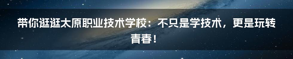 带你逛逛太原职业技术学校：不只是学技术，更是玩转青春！