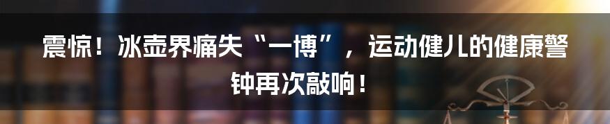 震惊!冰壶界痛失“一博”,运动健儿的健康警钟再次敲响!