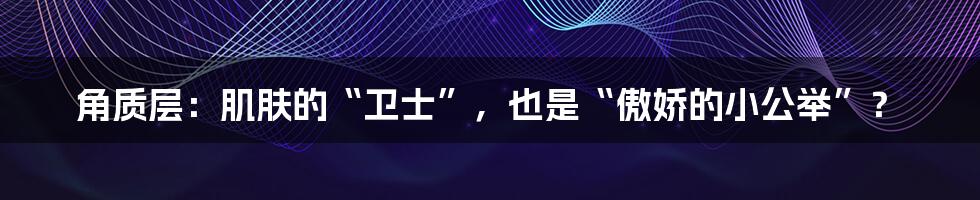 角质层：肌肤的“卫士”，也是“傲娇的小公举”？