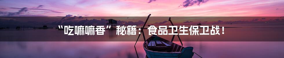 “吃嘛嘛香”秘籍：食品卫生保卫战！