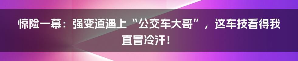 惊险一幕:强变道遇上“公交车大哥”,这车技看得我直冒冷汗!