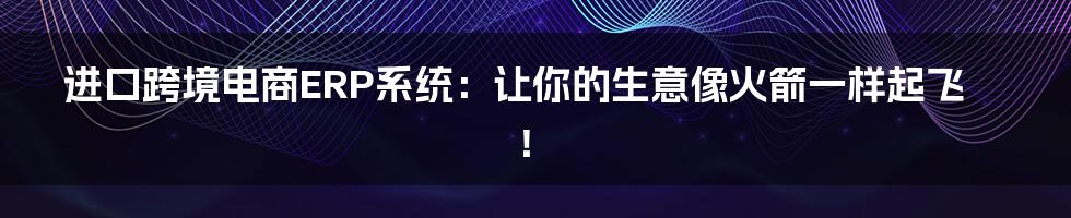 进口跨境电商ERP系统：让你的生意像火箭一样起飞！