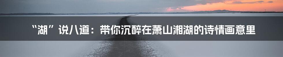 “湖”说八道:带你沉醉在萧山湘湖的诗情画意里