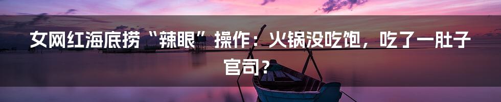 女网红海底捞“辣眼”操作:火锅没吃饱,吃了一肚子官司?