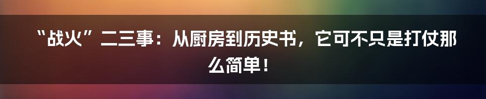 “战火”二三事:从厨房到历史书,它可不只是打仗那么简单!
