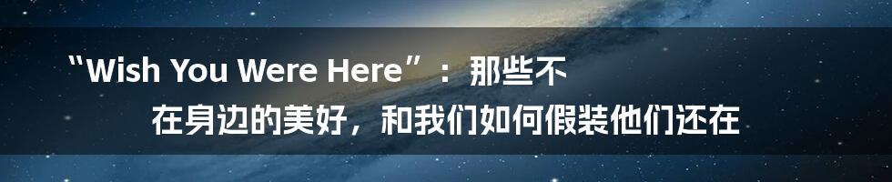 “Wish You Were Here”：那些不在身边的美好，和我们如何假装他们还在