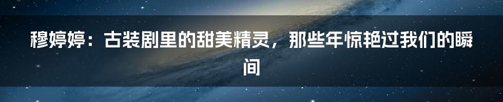 穆婷婷:古装剧里的甜美精灵,那些年惊艳过我们的瞬间