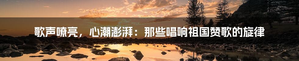 歌声嘹亮,心潮澎湃:那些唱响祖国赞歌的旋律