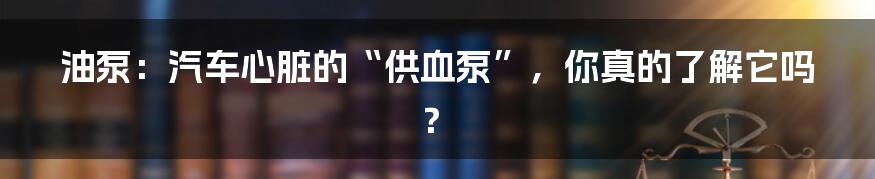油泵:汽车心脏的“供血泵”,你真的了解它吗?
