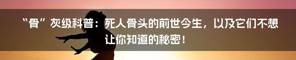 “骨”灰级科普：死人骨头的前世今生，以及它们不想让你知道的秘密！
