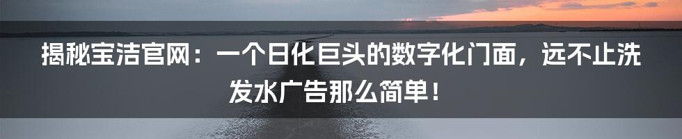 揭秘宝洁官网:一个日化巨头的数字化门面,远不止洗发水广告那么简单!