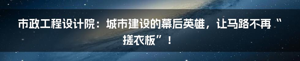 市政工程设计院:城市建设的幕后英雄,让马路不再“搓衣板”!