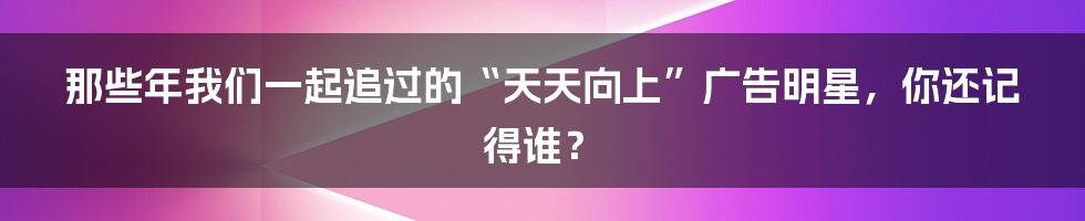 那些年我们一起追过的“天天向上”广告明星,你还记得谁?