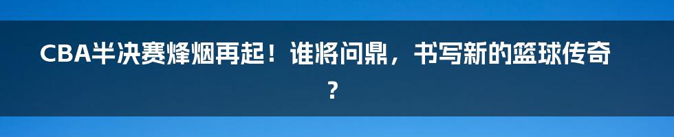 CBA半决赛烽烟再起！谁将问鼎，书写新的篮球传奇？