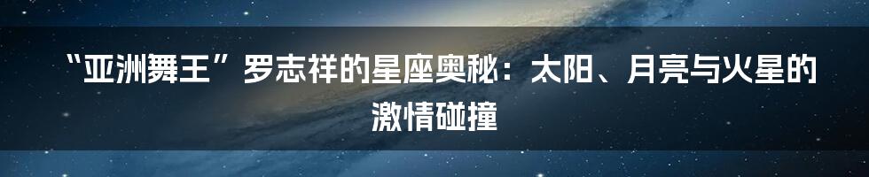 “亚洲舞王”罗志祥的星座奥秘:太阳、月亮与火星的激情碰撞