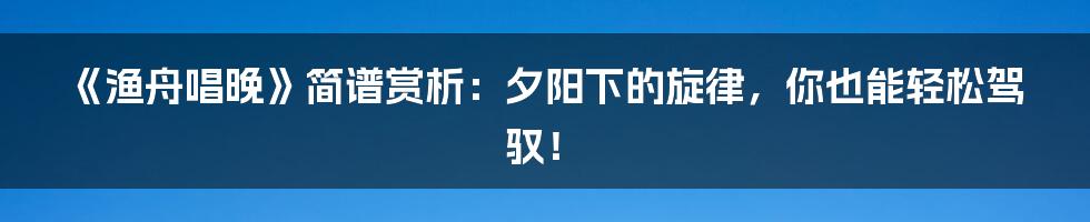 《渔舟唱晚》简谱赏析：夕阳下的旋律，你也能轻松驾驭！