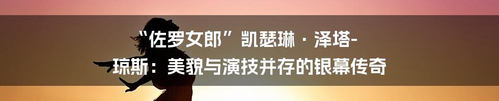 “佐罗女郎”凯瑟琳·泽塔-琼斯:美貌与演技并存的银幕传奇