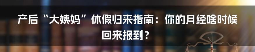 产后“大姨妈”休假归来指南：你的月经啥时候回来报到？