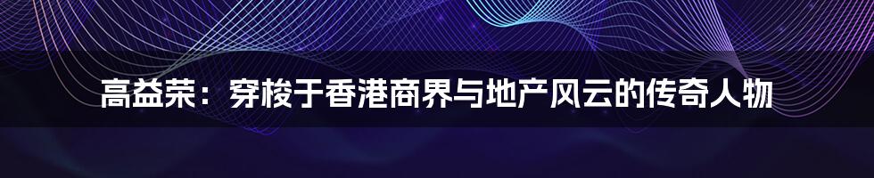 高益荣：穿梭于香港商界与地产风云的传奇人物