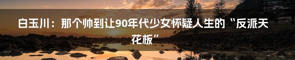 白玉川：那个帅到让90年代少女怀疑人生的“反派天花板”