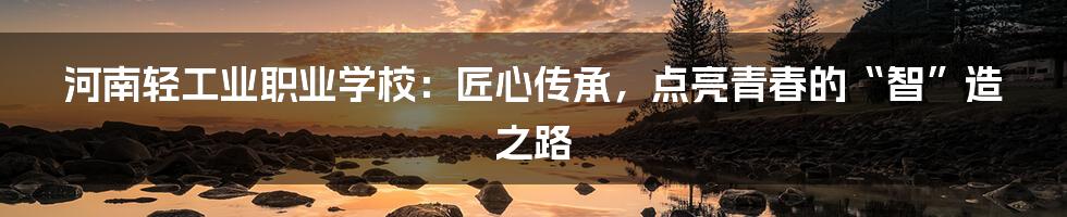河南轻工业职业学校：匠心传承，点亮青春的“智”造之路