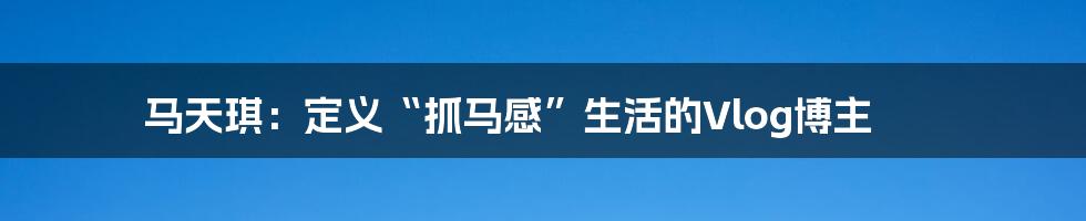 马天琪：定义“抓马感”生活的Vlog博主