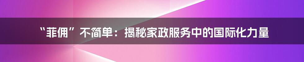 “菲佣”不简单：揭秘家政服务中的国际化力量