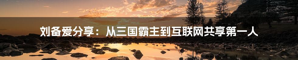 刘备爱分享：从三国霸主到互联网共享第一人