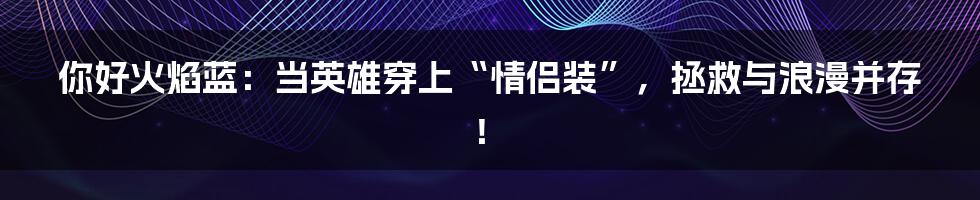 你好火焰蓝：当英雄穿上“情侣装”，拯救与浪漫并存！