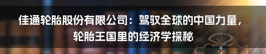 佳通轮胎股份有限公司：驾驭全球的中国力量，轮胎王国里的经济学探秘