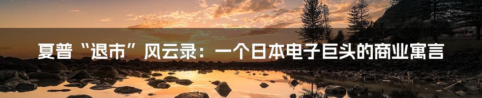夏普“退市”风云录：一个日本电子巨头的商业寓言