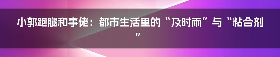 小郭跑腿和事佬:都市生活里的“及时雨”与“粘合剂”