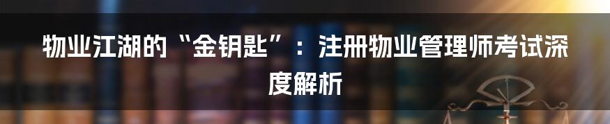物业江湖的“金钥匙”：注册物业管理师考试深度解析